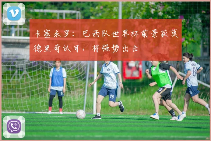 卡塞米罗：巴西队世界杯前景获莫德里奇认可，将强势出击