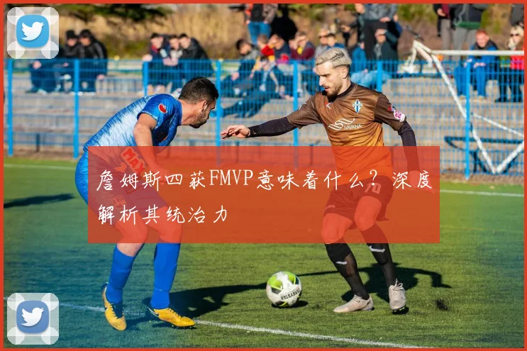 詹姆斯四获FMVP意味着什么？深度解析其统治力