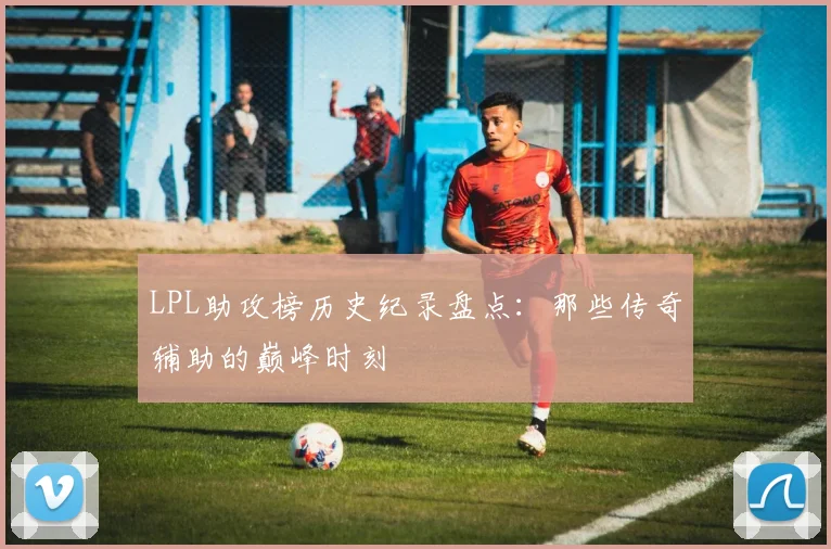 LPL助攻榜历史纪录盘点：那些传奇辅助的巅峰时刻