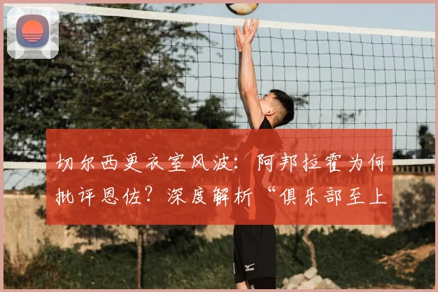 切尔西更衣室风波:阿邦拉霍为何批评恩佐?深度解析“俱乐部至上”原则