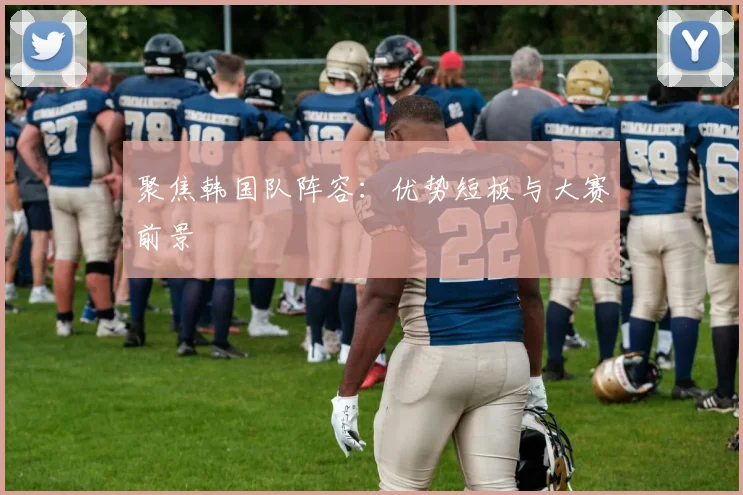 聚焦韩国队阵容:优势短板与大赛前景