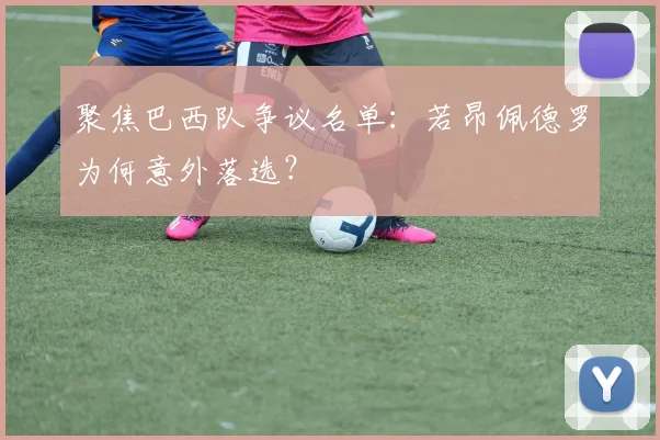 聚焦巴西队争议名单:若昂佩德罗为何意外落选?