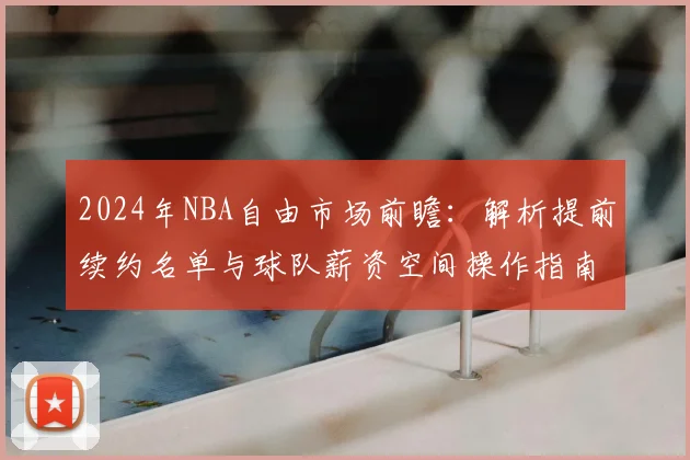 2024年NBA自由市场前瞻:解析提前续约名单与球队薪资空间操作指南