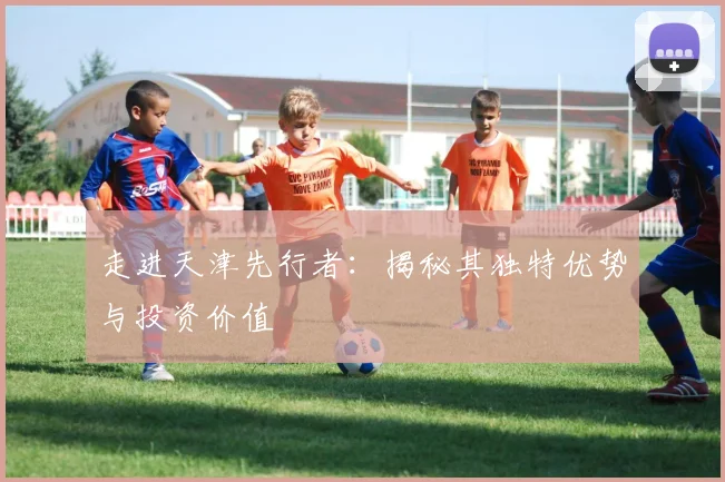 走进天津先行者：揭秘其独特优势与投资价值