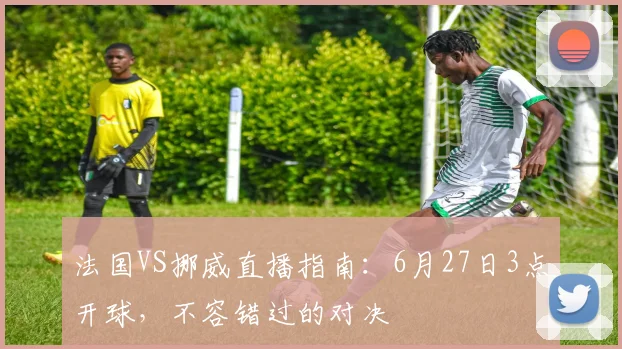 法国VS挪威直播指南：6月27日3点开球，不容错过的对决