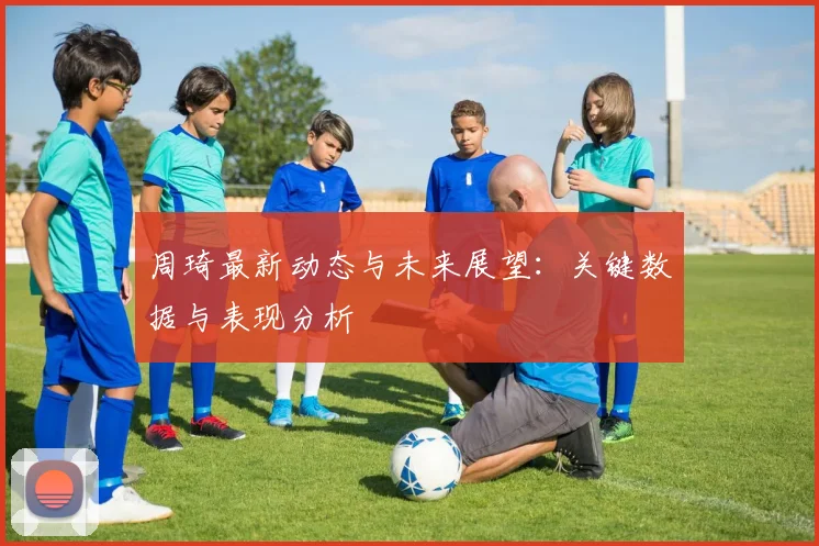 周琦最新动态与未来展望：关键数据与表现分析