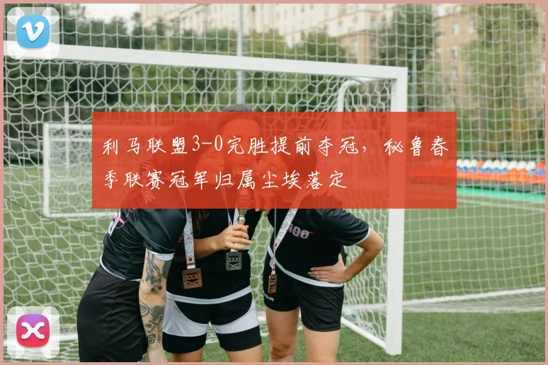 利马联盟3-0完胜提前夺冠,秘鲁春季联赛冠军归属尘埃落定