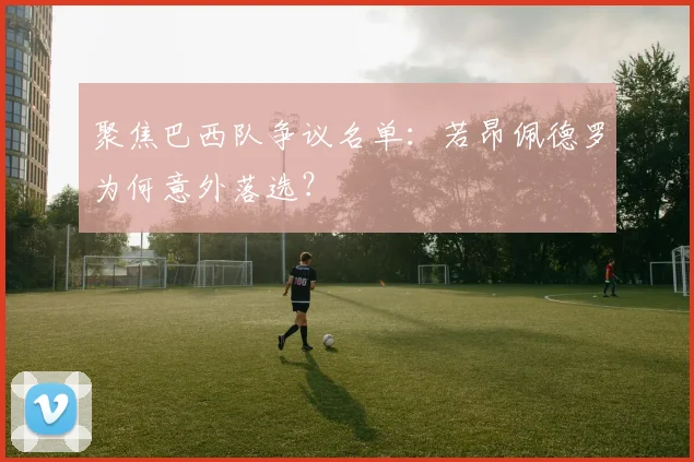 聚焦巴西队争议名单:若昂佩德罗为何意外落选?