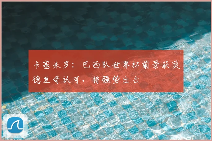 卡塞米罗:巴西队世界杯前景获莫德里奇认可,将强势出击