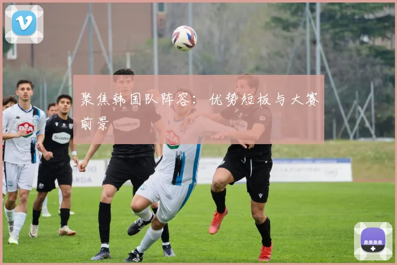 聚焦韩国队阵容：优势短板与大赛前景