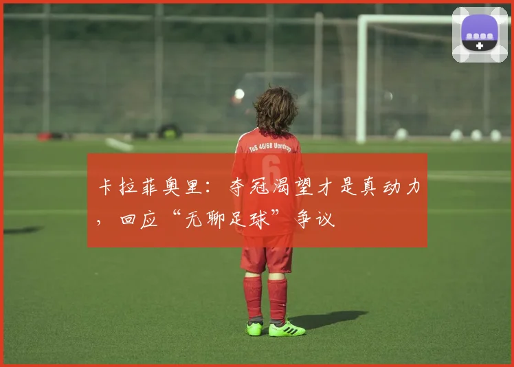 卡拉菲奥里:夺冠渴望才是真动力,回应“无聊足球”争议