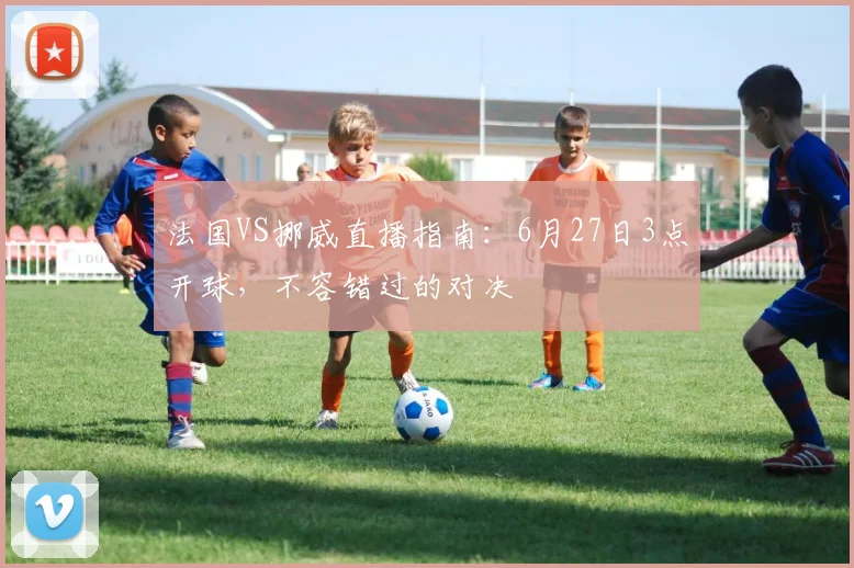 法国VS挪威直播指南：6月27日3点开球，不容错过的对决