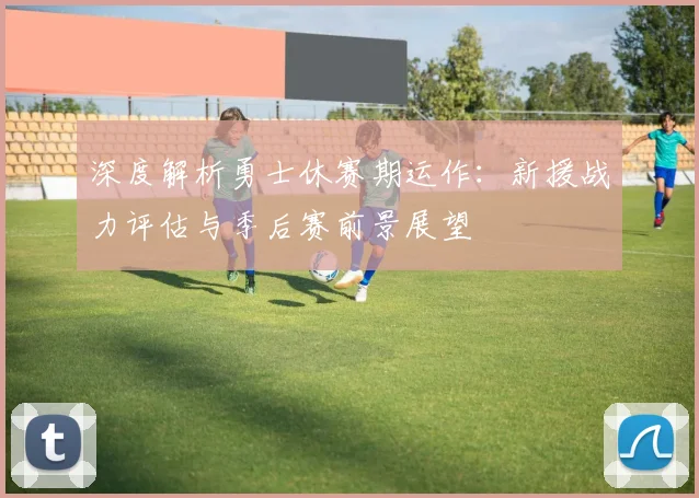 深度解析勇士休赛期运作:新援战力评估与季后赛前景展望