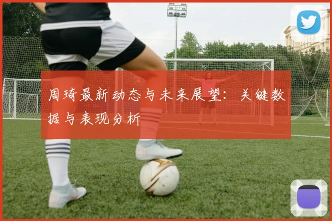 周琦最新动态与未来展望：关键数据与表现分析