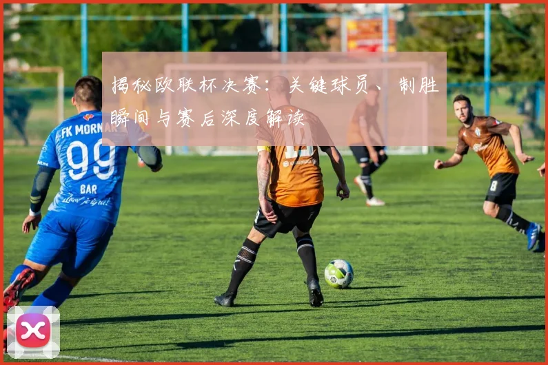 揭秘欧联杯决赛：关键球员、制胜瞬间与赛后深度解读