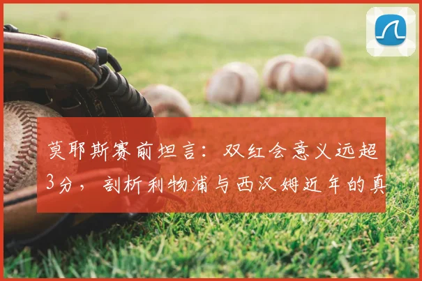 莫耶斯赛前坦言:双红会意义远超3分,剖析利物浦与西汉姆近年的真实差距,铁锤帮能否逆袭?