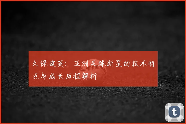 久保建英：亚洲足球新星的技术特点与成长历程解析