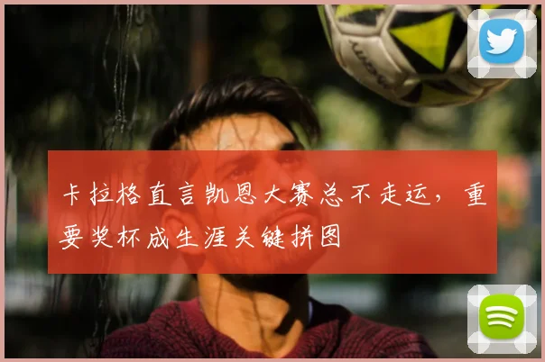 卡拉格直言凯恩大赛总不走运,重要奖杯成生涯关键拼图