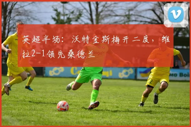 英超半场:沃特金斯梅开二度,维拉2-1领先桑德兰