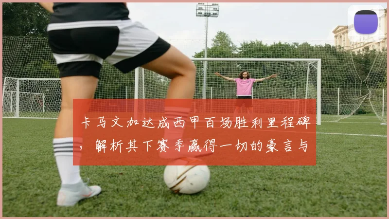 卡马文加达成西甲百场胜利里程碑,解析其下赛季赢得一切的豪言与皇马中场核心之路