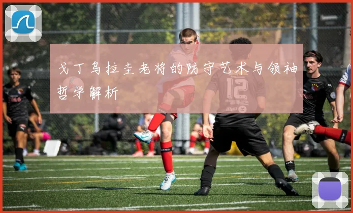 戈丁乌拉圭老将的防守艺术与领袖哲学解析